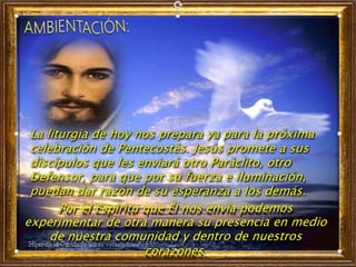 La liturgia de hoy nos prepara ya para la próxima
celebración de Pentecostés. Jesús promete a sus
discípulos que les enviará otro Paráclito, otro
Defensor, para que por su fuerza e iluminación,
puedan dar razón de su esperanza a los demás.
Por el Espíritu que Él nos envía podemos
experimentar de otra manera su presencia en medio
de nuestra comunidad y dentro de nuestros
corazones.
 