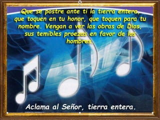 Que se postre ante ti la tierra entera,
que toquen en tu honor, que toquen para tu
nombre. Vengan a ver las obras de Dios,
sus temibles proezas en favor de los
hombres.
Aclama al Señor, tierra entera.
 