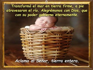 Transformó el mar en tierra firme, a pie
atravesaron el río. Alegrémonos con Dios, que
con su poder gobierna eternamente.
Aclama al Señor, tierra entera.
 