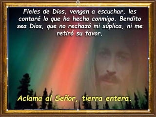Fieles de Dios, vengan a escuchar, les
contaré lo que ha hecho conmigo. Bendito
sea Dios, que no rechazó mi súplica, ni me
retiró su favor.
Aclama al Señor, tierra entera.
 
