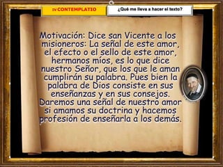 IV. CONTEMPLATIO
Motivación: Dice san Vicente a los
misioneros: La señal de este amor,
el efecto o el sello de este amor,
hermanos míos, es lo que dice
nuestro Señor, que los que le aman
cumplirán su palabra. Pues bien la
palabra de Dios consiste en sus
enseñanzas y en sus consejos.
Daremos una señal de nuestro amor
si amamos su doctrina y hacemos
profesión de enseñarla a los demás.
¿Qué me lleva a hacer el texto?
 