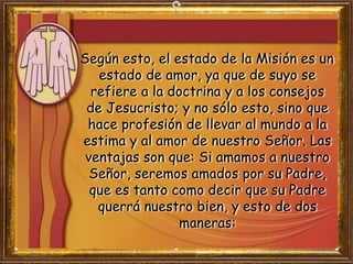 Según esto, el estado de la Misión es un
estado de amor, ya que de suyo se
refiere a la doctrina y a los consejos
de Jesucristo; y no sólo esto, sino que
hace profesión de llevar al mundo a la
estima y al amor de nuestro Señor. Las
ventajas son que: Si amamos a nuestro
Señor, seremos amados por su Padre,
que es tanto como decir que su Padre
querrá nuestro bien, y esto de dos
maneras:
 