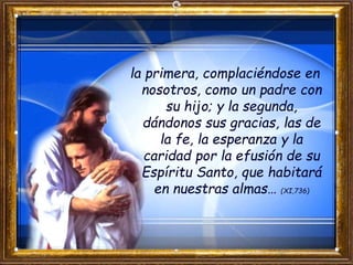 la primera, complaciéndose en
nosotros, como un padre con
su hijo; y la segunda,
dándonos sus gracias, las de
la fe, la esperanza y la
caridad por la efusión de su
Espíritu Santo, que habitará
en nuestras almas… (XI,736)
 