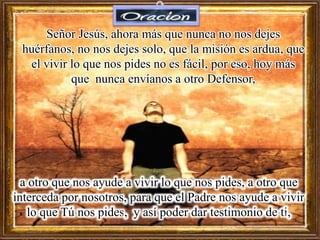 Señor Jesús, ahora más que nunca no nos dejes
huérfanos, no nos dejes solo, que la misión es ardua, que
el vivir lo que nos pides no es fácil, por eso, hoy más
que nunca envíanos a otro Defensor,
a otro que nos ayude a vivir lo que nos pides, a otro que
interceda por nosotros, para que el Padre nos ayude a vivir
lo que Tú nos pides, y así poder dar testimonio de ti,
 