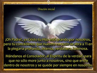 Oración inicial
¡Oh Padre!, ya Cristo tu Hijo está orando por nosotros,
pero tú concédenos que nuestro corazón se abra a Ti en
la plegaria profunda, intensa, verdadera, luminosa.
Mándanos el Consolador, el Espíritu de la verdad, para
que no sólo more junto a nosotros, sino que entre
dentro de nosotros y se quede por siempre en nosotros.
 