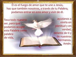 Él es el fuego de amor que te une a Jesús,
haz que también nosotros, a través de tu Palabra,
podamos entrar en este amor y vivir de él.
Toca todo nuestro
ser, para que
podamos acoger
esta Palabra como
palabra
de vida,
ayúdanos a
vivirla en
plenitud y en
verdad,
delante de ti y
de nuestros
hermanos.
Amén.
 