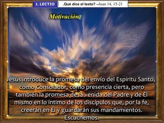 Motivación:
Jesús introduce la promesa del envío del Espíritu Santo,
como Consolador, como presencia cierta, pero
también la promesa de la venida del Padre y de Él
mismo en lo íntimo de los discípulos que, por la fe,
creerán en Él y guardarán sus mandamientos.
Escuchemos.
I. LECTIO ¿Qué dice el texto? –Juan 14, 15-21
 