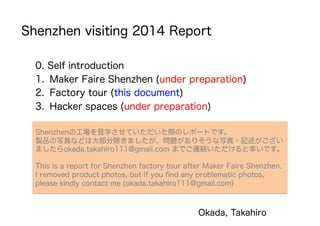 Shenzhen visiting 2014 Report
0. Self introduction
1.  Maker Faire Shenzhen (under preparation)
2.  Factory tour (this document)
3.  Hacker spaces (under preparation)
Okada, Takahiro
Shenzhenの工場を見学させていただいた際のレポートです。
製品の写真などは大部分除きましたが、問題がありそうな写真・記述がござい
ましたらokada.takahiro111@gmail.com までご連絡いただけると幸いです。
This is a report for Shenzhen factory tour after Maker Faire Shenzhen.
I removed product photos, but if you ﬁnd any problematic photos,
please kindly contact me (okada.takahiro111@gmail.com)
 