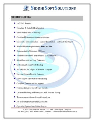 # 3, 4th Floor, Lakshmi Arcade, 11th Cross, Thillai Nagar, Trichy-18
Land Mark (OPP) HDFC Bank, PH: 0431-4040652 Email-info@siddhisoftsolutions.in
3
SIDDHISOFTSOLUTIONS
SIDDHI FEATURES
24/7*365 Support
Complete & Detailed Explanation
Speed and reliable to delivery
Comfortable ambience to our employees.
Successful Implementation / Demo / Installation / Outputof the Project
Realize Project requirements, Read Me File
Documentation Minimum 80 Pages
Future Enhancement Implemented @ All Projects
Algorithm with working Procedure
Software & Source Code Backup
We Execute the Project in Student’s Laptop
Execute through Remote Systems
Video output for better understanding
Complete Documentation support
Training delivered by software experts
Unlimited training and lab access with Internet facility
Resume preparation and mock interviews
Job assistance for outstanding students
Operating System Installation Support
 