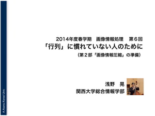 A.Asano,KansaiUniv.
2014年度春学期 画像情報処理
浅野 晃
関西大学総合情報学部
「行列」に慣れていない人のために
（第２部「画像情報圧縮」の準備）
第６回
 