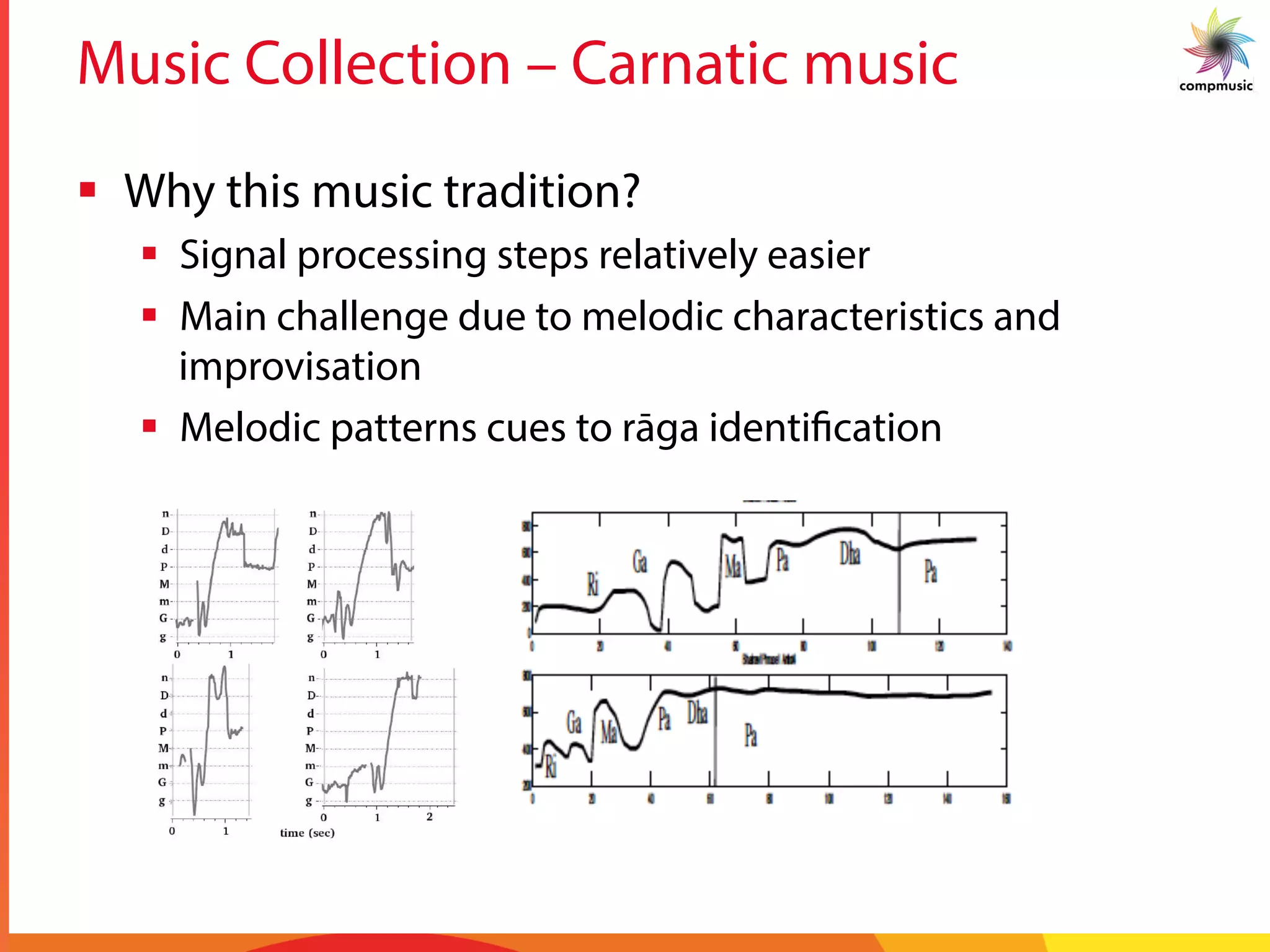 Music Collection – Carnatic music
§  Why this music tradition?
§  Signal processing steps relatively easier
§  Main challenge due to melodic characteristics and
improvisation
§  Melodic patterns cues to rāga identification
 
