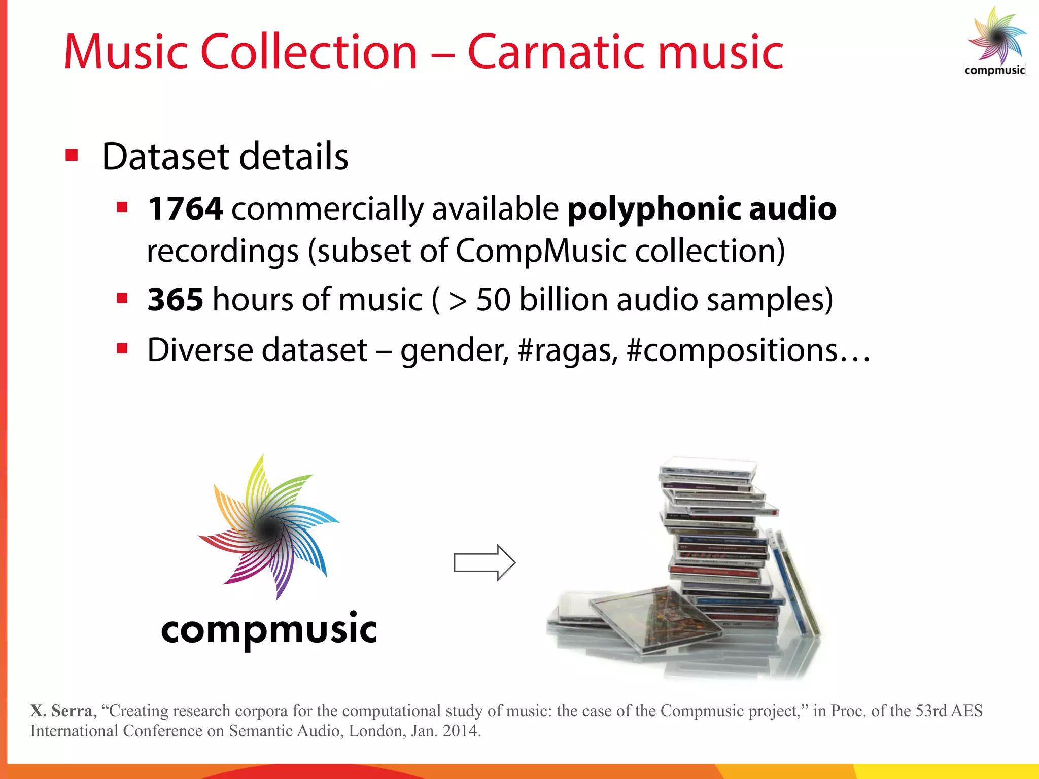 Music Collection – Carnatic music
§  Dataset details
§  1764 commercially available polyphonic audio
recordings (subset of CompMusic collection)
§  365 hours of music ( > 50 billion audio samples)
§  Diverse dataset – gender, #ragas, #compositions…
X. Serra, “Creating research corpora for the computational study of music: the case of the Compmusic project,” in Proc. of the 53rd AES
International Conference on Semantic Audio, London, Jan. 2014.
 