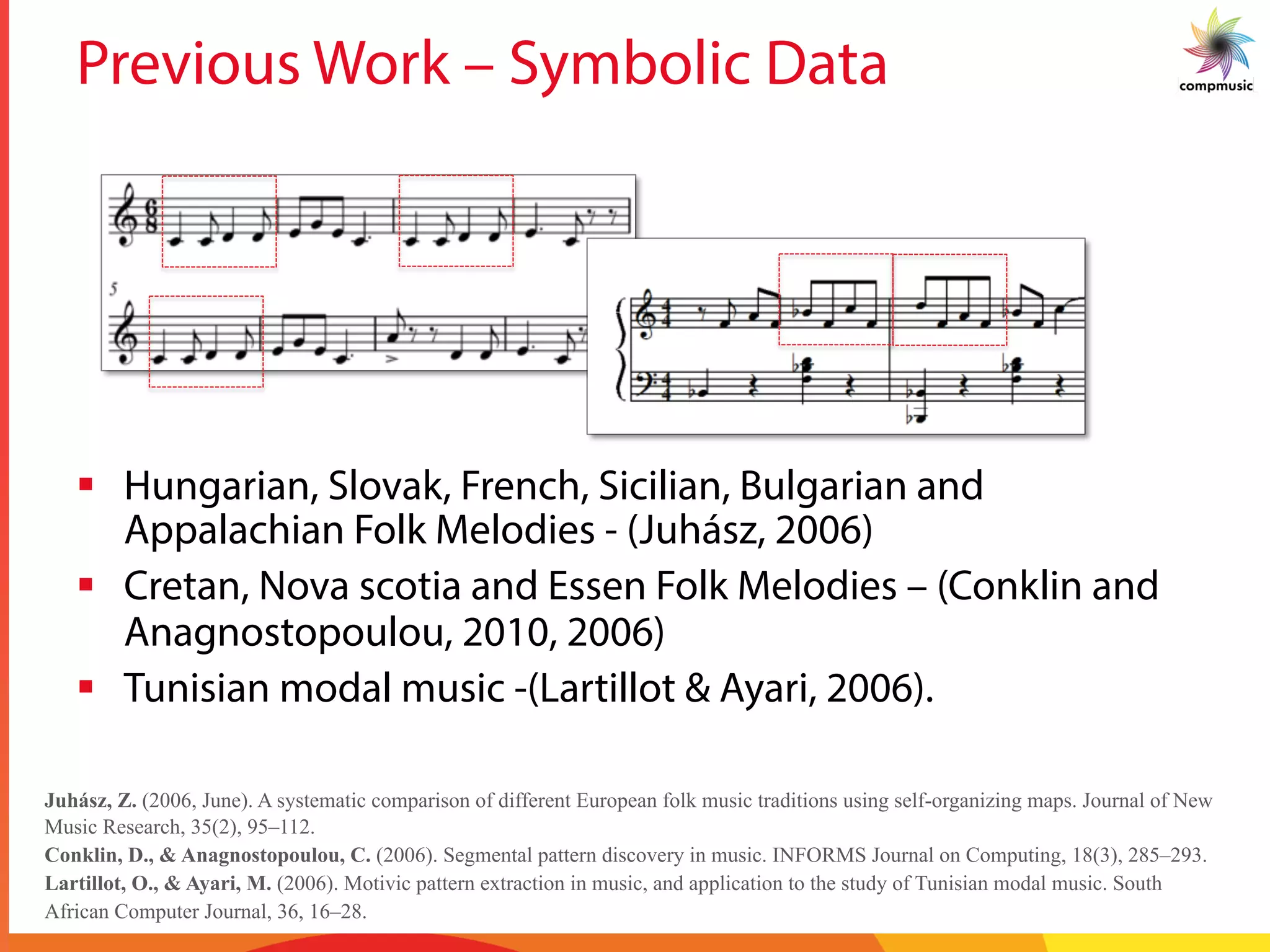 Previous Work – Symbolic Data
§  Hungarian, Slovak, French, Sicilian, Bulgarian and
Appalachian Folk Melodies - (Juhász, 2006)
§  Cretan, Nova scotia and Essen Folk Melodies – (Conklin and
Anagnostopoulou, 2010, 2006)
§  Tunisian modal music -(Lartillot & Ayari, 2006).
Juhász, Z. (2006, June). A systematic comparison of different European folk music traditions using self-organizing maps. Journal of New
Music Research, 35(2), 95–112.
Conklin, D., & Anagnostopoulou, C. (2006). Segmental pattern discovery in music. INFORMS Journal on Computing, 18(3), 285–293.
Lartillot, O., & Ayari, M. (2006). Motivic pattern extraction in music, and application to the study of Tunisian modal music. South
African Computer Journal, 36, 16–28.
 