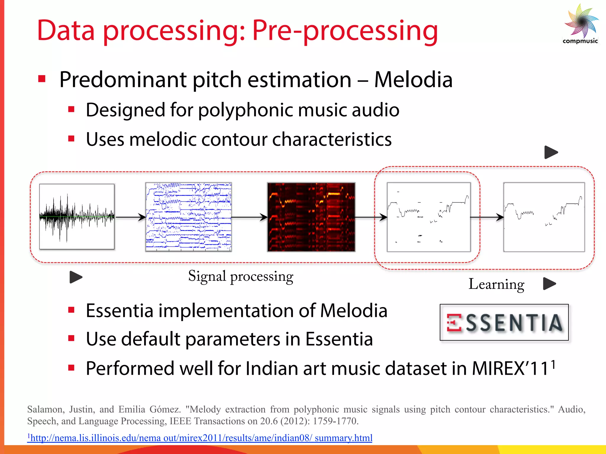 Data processing: Pre-processing
§  Predominant pitch estimation – Melodia
§  Designed for polyphonic music audio
§  Uses melodic contour characteristics
Signal processing
Learning
Salamon, Justin, and Emilia Gómez. "Melody extraction from polyphonic music signals using pitch contour characteristics." Audio,
Speech, and Language Processing, IEEE Transactions on 20.6 (2012): 1759-1770.
1http://nema.lis.illinois.edu/nema out/mirex2011/results/ame/indian08/ summary.html
§  Essentia implementation of Melodia
§  Use default parameters in Essentia
§  Performed well for Indian art music dataset in MIREX’111
 