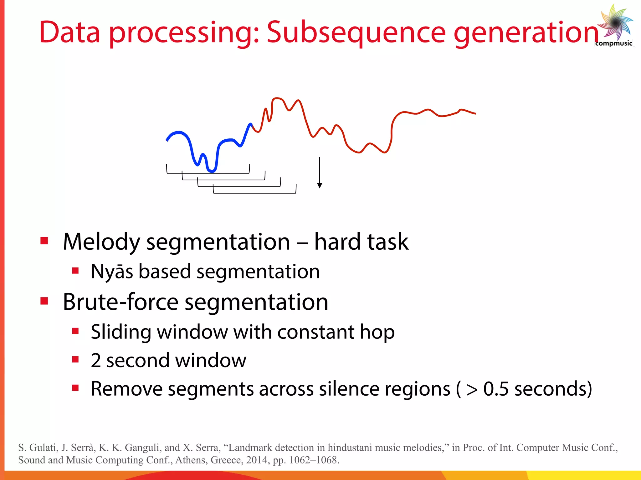 Data processing: Subsequence generation
§  Melody segmentation – hard task
§  Nyās based segmentation
§  Brute-force segmentation
§  Sliding window with constant hop
§  2 second window
§  Remove segments across silence regions ( > 0.5 seconds)
S. Gulati, J. Serrà, K. K. Ganguli, and X. Serra, “Landmark detection in hindustani music melodies,” in Proc. of Int. Computer Music Conf.,
Sound and Music Computing Conf., Athens, Greece, 2014, pp. 1062–1068.
 