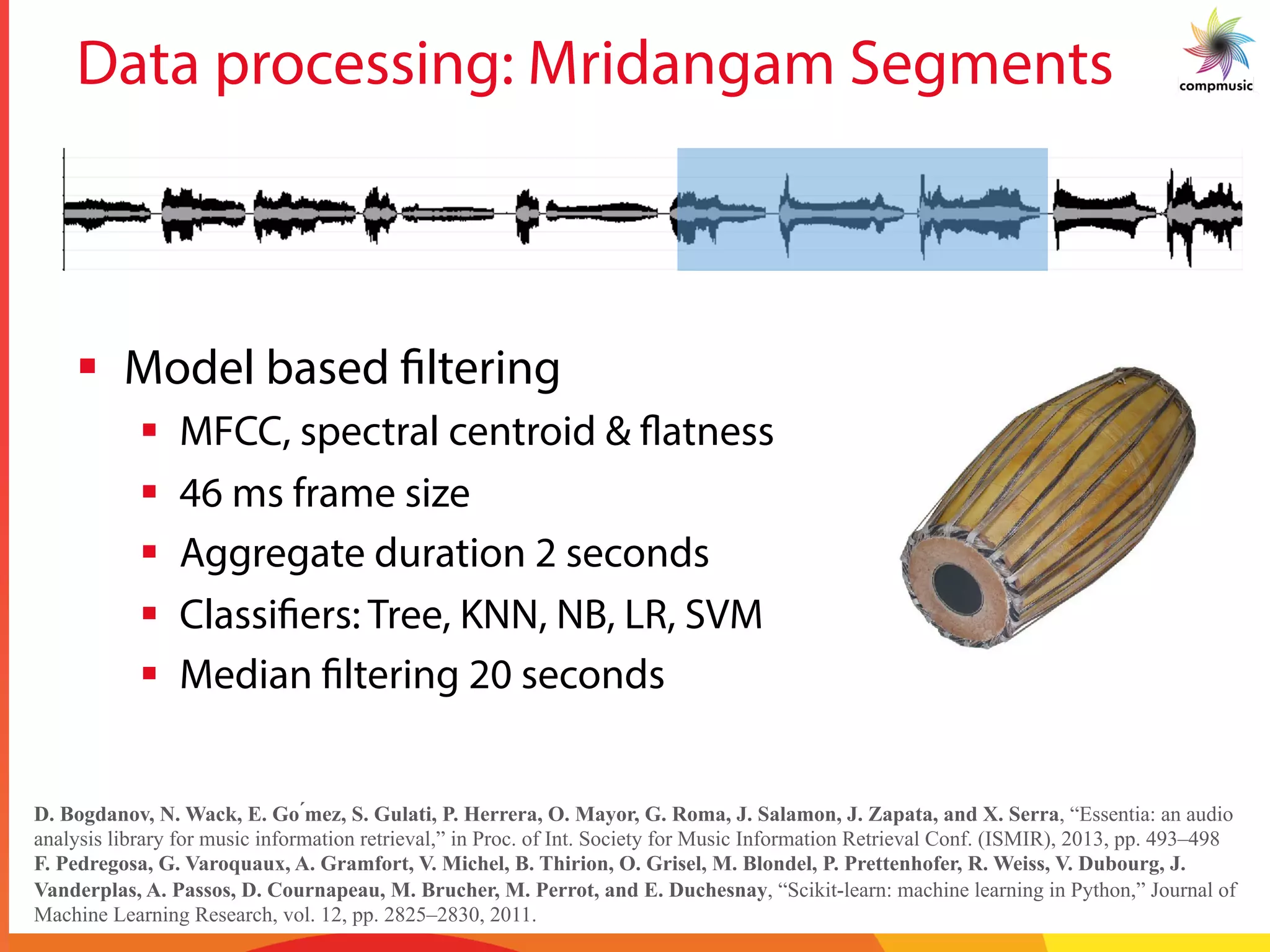 Data processing: Mridangam Segments
§  Model based filtering
§  MFCC, spectral centroid & flatness
§  46 ms frame size
§  Aggregate duration 2 seconds
§  Classifiers: Tree, KNN, NB, LR, SVM
§  Median filtering 20 seconds
D. Bogdanov, N. Wack, E. Go ́mez, S. Gulati, P. Herrera, O. Mayor, G. Roma, J. Salamon, J. Zapata, and X. Serra, “Essentia: an audio
analysis library for music information retrieval,” in Proc. of Int. Society for Music Information Retrieval Conf. (ISMIR), 2013, pp. 493–498
F. Pedregosa, G. Varoquaux, A. Gramfort, V. Michel, B. Thirion, O. Grisel, M. Blondel, P. Prettenhofer, R. Weiss, V. Dubourg, J.
Vanderplas, A. Passos, D. Cournapeau, M. Brucher, M. Perrot, and E. Duchesnay, “Scikit-learn: machine learning in Python,” Journal of
Machine Learning Research, vol. 12, pp. 2825–2830, 2011.
 