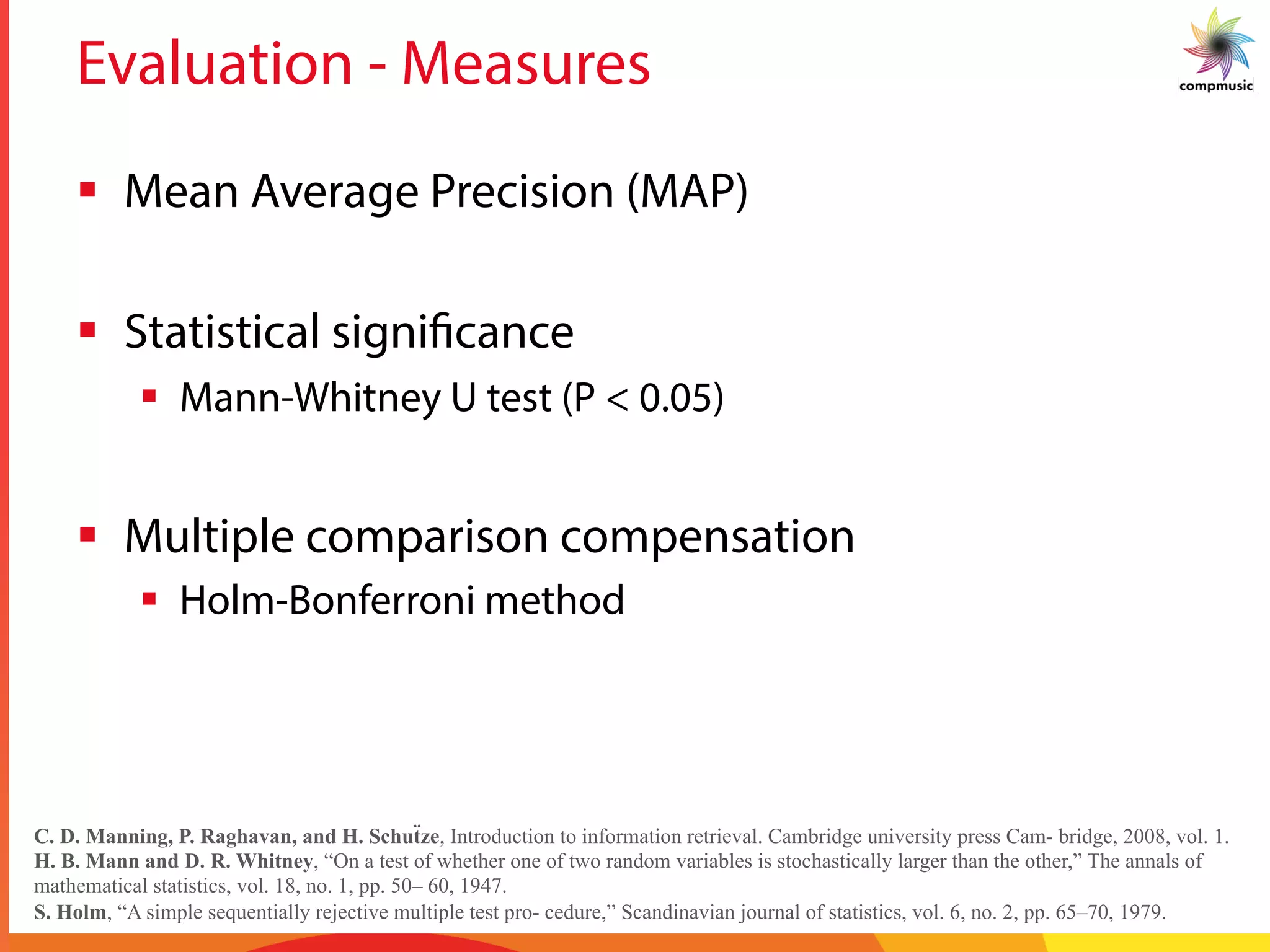 Evaluation - Measures
§  Mean Average Precision (MAP)
§  Statistical significance
§  Mann-Whitney U test (P < 0.05)
§  Multiple comparison compensation
§  Holm-Bonferroni method
C. D. Manning, P. Raghavan, and H. Schuẗze, Introduction to information retrieval. Cambridge university press Cam- bridge, 2008, vol. 1.
H. B. Mann and D. R. Whitney, “On a test of whether one of two random variables is stochastically larger than the other,” The annals of
mathematical statistics, vol. 18, no. 1, pp. 50– 60, 1947.
S. Holm, “A simple sequentially rejective multiple test pro- cedure,” Scandinavian journal of statistics, vol. 6, no. 2, pp. 65–70, 1979.
 