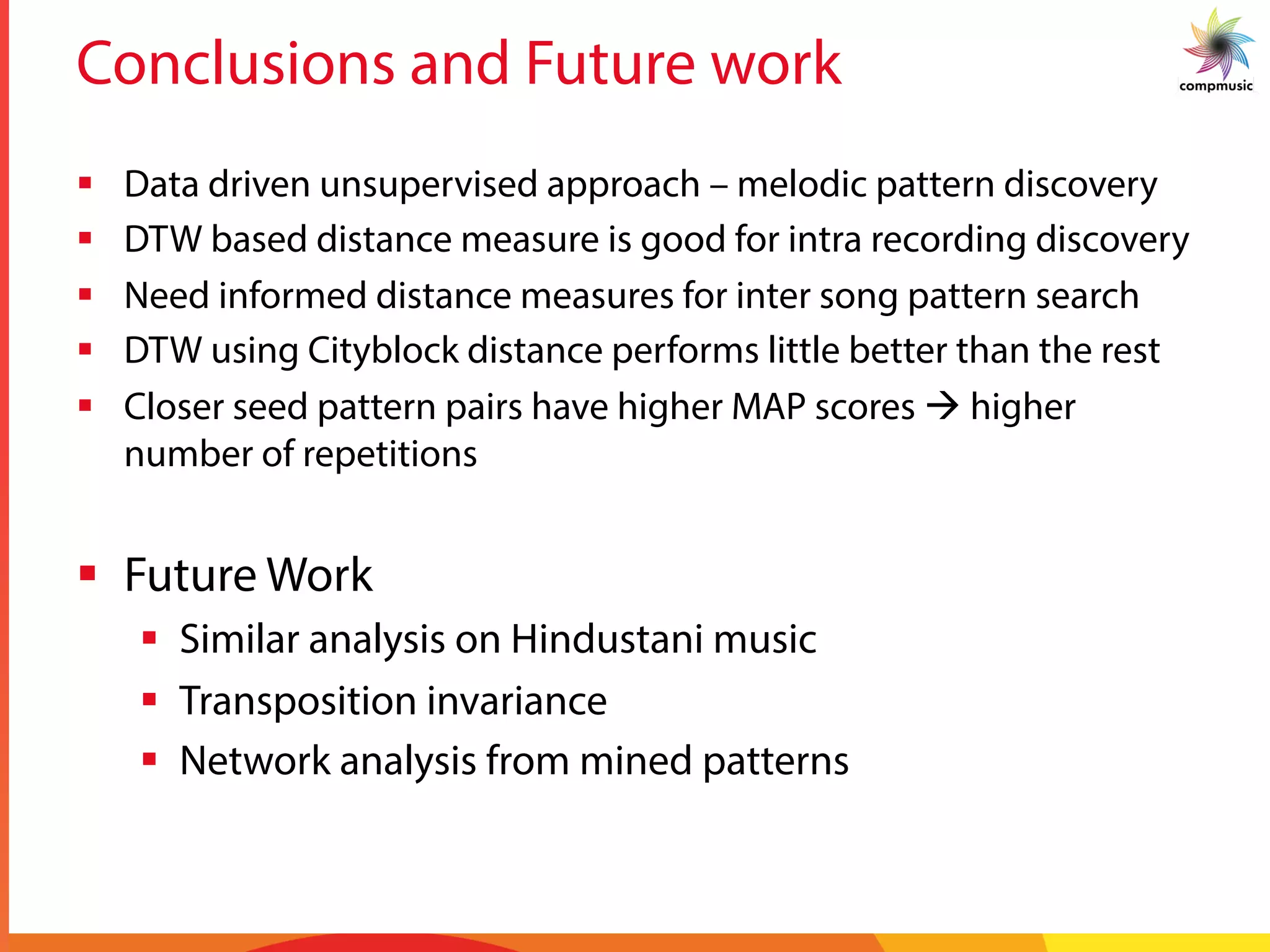 Conclusions and Future work
§  Data driven unsupervised approach – melodic pattern discovery
§  DTW based distance measure is good for intra recording discovery
§  Need informed distance measures for inter song pattern search
§  DTW using Cityblock distance performs little better than the rest
§  Closer seed pattern pairs have higher MAP scores à higher
number of repetitions
§  Future Work
§  Similar analysis on Hindustani music
§  Transposition invariance
§  Network analysis from mined patterns
 
