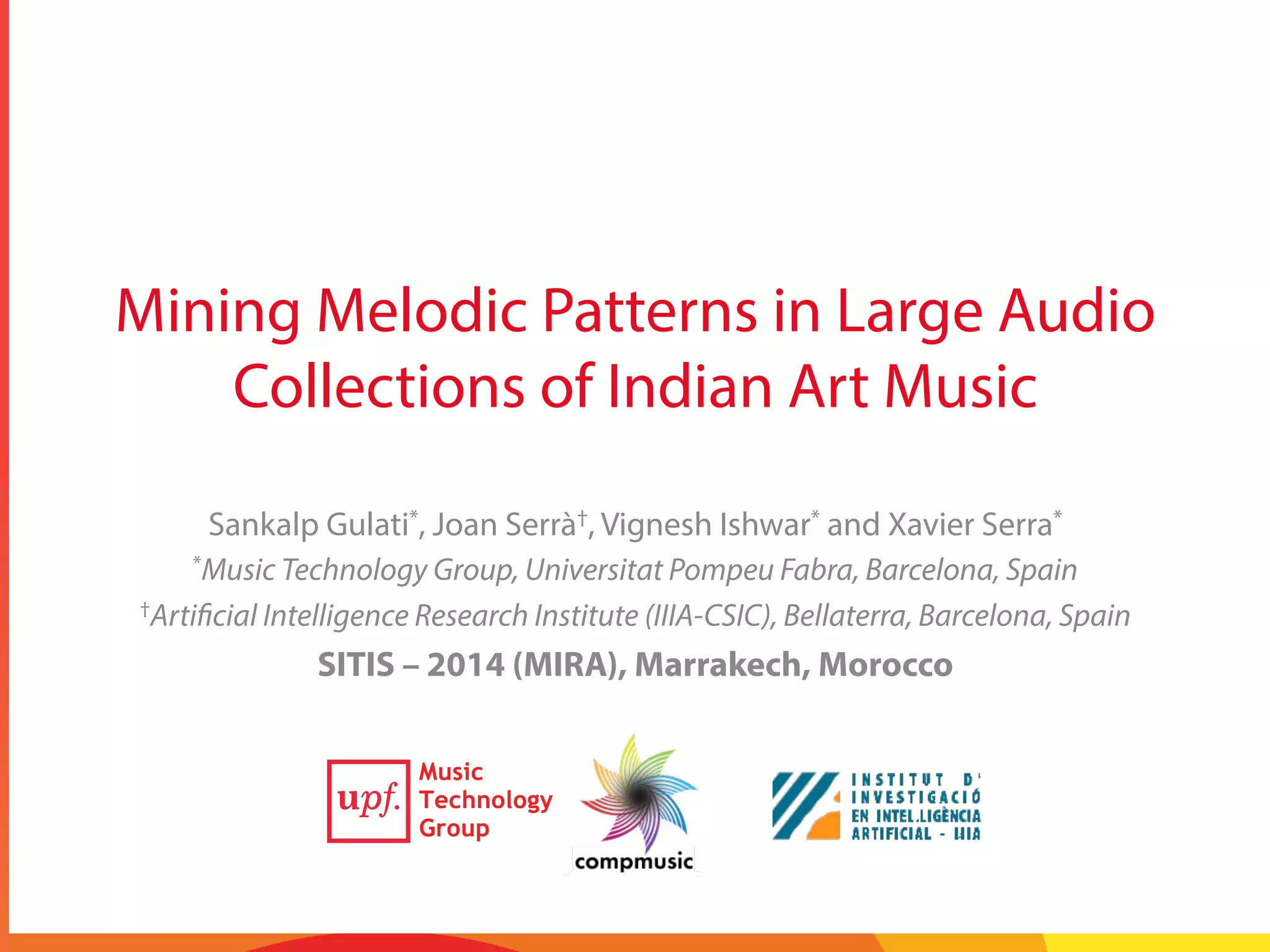 Mining Melodic Patterns in Large Audio
Collections of Indian Art Music
Sankalp Gulati*, Joan Serrà†, Vignesh Ishwar* and Xavier Serra*
*Music Technology Group, Universitat Pompeu Fabra, Barcelona, Spain
†Artificial Intelligence Research Institute (IIIA-CSIC), Bellaterra, Barcelona, Spain
SITIS – 2014 (MIRA), Marrakech, Morocco5
 