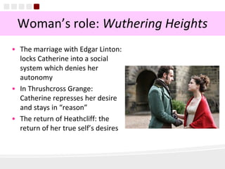 12
Woman’s role: Wuthering Heights
• The marriage with Edgar Linton:
locks Catherine into a social
system which denies her
autonomy
• In Thrushcross Grange:
Catherine represses her desire
and stays in “reason”
• The return of Heathcliff: the
return of her true self’s desires
 