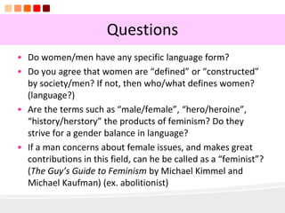 13
Questions
• Do women/men have any specific language form?
• Do you agree that women are “defined” or “constructed”
by society/men? If not, then who/what defines women?
(language?)
• Are the terms such as “male/female”, “hero/heroine”,
“history/herstory” the products of feminism? Do they
strive for a gender balance in language?
• If a man concerns about female issues, and makes great
contributions in this field, can he be called as a “feminist”?
(The Guy’s Guide to Feminism by Michael Kimmel and
Michael Kaufman) (ex. abolitionist)
 