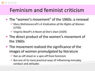 3
• The “women’s movement” of the 1960s: a renewal
 Mary Wollstonecraft’s A Vindication of the Rights of Women
(1792)
 Virginia Woolf’s A Room of One’s Own (1929)
• The direct product of the women’s movement of
the 1960s
• The movement realized the significance of the
images of women promulgated by literature
 Not an off-shoot or a spin-off from feminism
 But one of its most practical ways of influencing everyday
conduct and attitudes
Feminism and feminist criticism
 