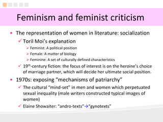 4
• The representation of women in literature: socialization
Toril Moi’s explanation
 Feminist: A political position
 Female: A matter of biology
 Feminine: A set of culturally defined characteristics
 19th-century fiction: the focus of interest is on the heroine’s choice
of marriage partner, which will decide her ultimate social position.
• 1970s: exposing “mechanisms of patriarchy”
 The cultural “mind-set” in men and women which perpetuated
sexual inequality (male writers constructed typical images of
women)
 Elaine Showaiter: “andro-texts”→“gynotexts”
Feminism and feminist criticism
 