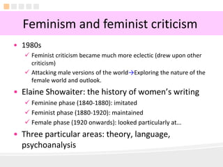 5
• 1980s
 Feminist criticism became much more eclectic (drew upon other
criticism)
 Attacking male versions of the world→Exploring the nature of the
female world and outlook.
• Elaine Showaiter: the history of women’s writing
 Feminine phase (1840-1880): imitated
 Feminist phase (1880-1920): maintained
 Female phase (1920 onwards): looked particularly at…
• Three particular areas: theory, language,
psychoanalysis
Feminism and feminist criticism
 