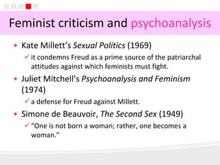 8
• Kate Millett’s Sexual Politics (1969)
it condemns Freud as a prime source of the patriarchal
attitudes against which feminists must fight.
• Juliet Mitchell’s Psychoanalysis and Feminism
(1974)
a defense for Freud against Millett.
• Simone de Beauvoir, The Second Sex (1949)
“One is not born a woman; rather, one becomes a
woman.”
Feminist criticism and psychoanalysis
 