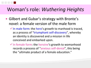 9
Woman’s role: Wuthering Heights
• Gilbert and Gubar’s strategy with Bronte’s
novel: a female version of the male form
In male form: the hero’s growth to manhood is traced,
as a process of “triumphant self-discovery”, whereby
an identity is discovered and a mission in life
conceived and embarked upon.
In female form: the heroine’s growth to womanhood
records a process of “anxious self-denial”, this being
the “ultimate product of a female education.”
 