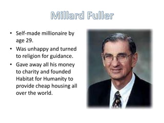 • Self-made millionaire by
age 29.
• Was unhappy and turned
to religion for guidance.
• Gave away all his money
to charity and founded
Habitat for Humanity to
provide cheap housing all
over the world.

 