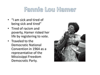 • “I am sick and tired of
being sick and tired”
• Tired of racism and
poverty, Hamer risked her
life by registering to vote.
• Traveled to the
Democratic National
Convention in 1964 as a
representative of the
Mississippi Freedom
Democratic Party.

 
