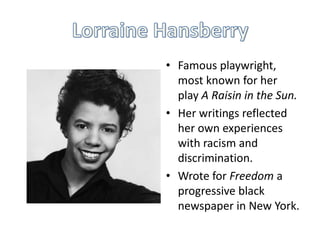 • Famous playwright,
most known for her
play A Raisin in the Sun.
• Her writings reflected
her own experiences
with racism and
discrimination.
• Wrote for Freedom a
progressive black
newspaper in New York.

 