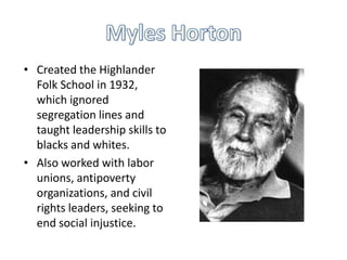 • Created the Highlander
Folk School in 1932,
which ignored
segregation lines and
taught leadership skills to
blacks and whites.
• Also worked with labor
unions, antipoverty
organizations, and civil
rights leaders, seeking to
end social injustice.

 