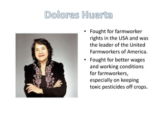 • Fought for farmworker
rights in the USA and was
the leader of the United
Farmworkers of America.
• Fought for better wages
and working conditions
for farmworkers,
especially on keeping
toxic pesticides off crops.

 