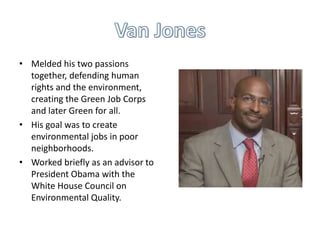 • Melded his two passions
together, defending human
rights and the environment,
creating the Green Job Corps
and later Green for all.
• His goal was to create
environmental jobs in poor
neighborhoods.
• Worked briefly as an advisor to
President Obama with the
White House Council on
Environmental Quality.

 