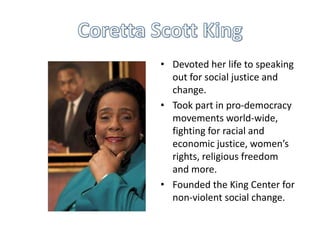 • Devoted her life to speaking
out for social justice and
change.
• Took part in pro-democracy
movements world-wide,
fighting for racial and
economic justice, women’s
rights, religious freedom
and more.
• Founded the King Center for
non-violent social change.

 