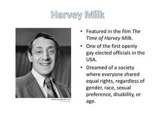• Featured in the film The
Time of Harvey Milk.
• One of the first openly
gay elected officials in the
USA.
• Dreamed of a society
where everyone shared
equal rights, regardless of
gender, race, sexual
preference, disability, or
age.

 