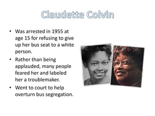 • Was arrested in 1955 at
age 15 for refusing to give
up her bus seat to a white
person.
• Rather than being
applauded, many people
feared her and labeled
her a troublemaker.
• Went to court to help
overturn bus segregation.

 