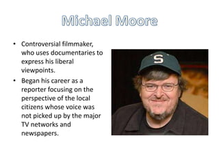 • Controversial filmmaker,
who uses documentaries to
express his liberal
viewpoints.
• Began his career as a
reporter focusing on the
perspective of the local
citizens whose voice was
not picked up by the major
TV networks and
newspapers.

 