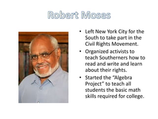 • Left New York City for the
South to take part in the
Civil Rights Movement.
• Organized activists to
teach Southerners how to
read and write and learn
about their rights.
• Started the “Algebra
Project” to teach all
students the basic math
skills required for college.

 