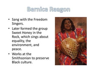 • Sang with the Freedom
Singers.
• Later formed the group
Sweet Honey in the
Rock, which sings about
equality, the
environment, and
peace.
• Works at the
Smithsonian to preserve
Black culture.

 