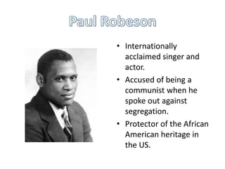 • Internationally
acclaimed singer and
actor.
• Accused of being a
communist when he
spoke out against
segregation.
• Protector of the African
American heritage in
the US.

 