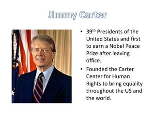 • 39th Presidents of the
United States and first
to earn a Nobel Peace
Prize after leaving
office.
• Founded the Carter
Center for Human
Rights to bring equality
throughout the US and
the world.

 