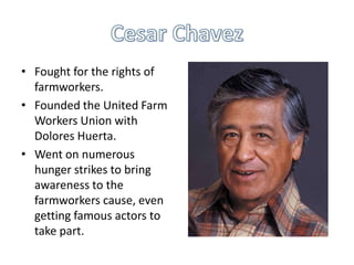 • Fought for the rights of
farmworkers.
• Founded the United Farm
Workers Union with
Dolores Huerta.
• Went on numerous
hunger strikes to bring
awareness to the
farmworkers cause, even
getting famous actors to
take part.

 