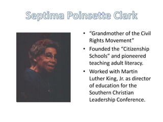 • “Grandmother of the Civil
Rights Movement”
• Founded the “Citizenship
Schools” and pioneered
teaching adult literacy.
• Worked with Martin
Luther King, Jr. as director
of education for the
Southern Christian
Leadership Conference.

 