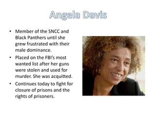 • Member of the SNCC and
Black Panthers until she
grew frustrated with their
male dominance.
• Placed on the FBI’s most
wanted list after her guns
were stolen and used for
murder. She was acquitted.
• Continues today to fight for
closure of prisons and the
rights of prisoners.

 