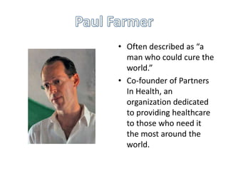• Often described as “a
man who could cure the
world.”
• Co-founder of Partners
In Health, an
organization dedicated
to providing healthcare
to those who need it
the most around the
world.

 