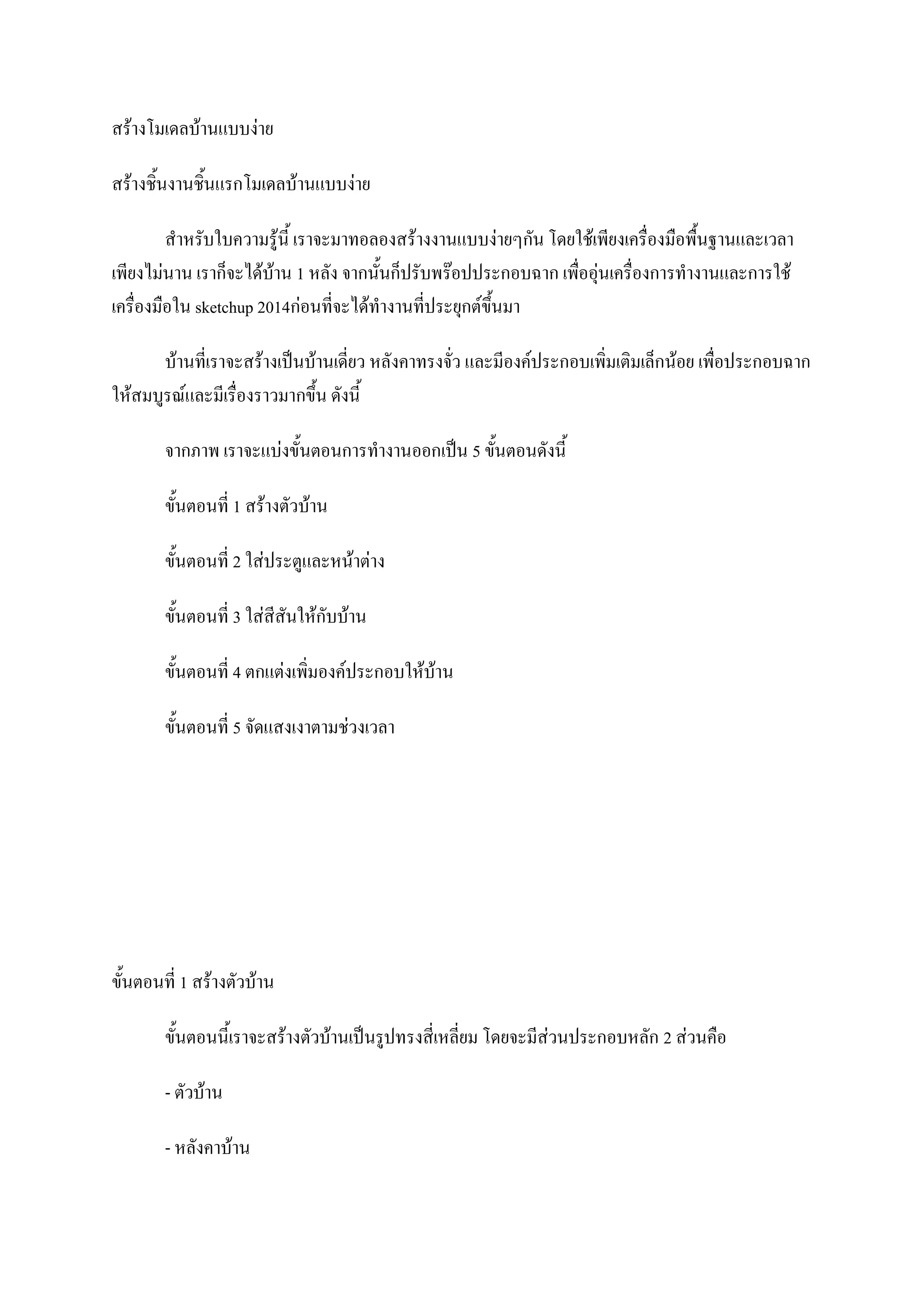 สร้างโมเดลบ้านแบบง่าย
สร้างชิ้นงานชิ้นแรกโมเดลบ้านแบบง่าย
สาหรับใบความรู้นี้ เราจะมาทอลองสร้างงานแบบง่ายๆกัน โดยใช้เพียงเครื่องมือพื้นฐานและเวลา
เพียงไม่นาน เราก็จะได้บ้าน 1 หลัง จากนั้นก็ปรับพร๊อปประกอบฉาก เพื่ออุ่นเครื่องการทางานและการใช้
เครื่องมือใน sketchup 2014ก่อนที่จะได้ทางานที่ประยุกต์ขึ้นมา
บ้านที่เราจะสร้างเป็นบ้านเดี่ยว หลังคาทรงจั่ว และมีองค์ประกอบเพิ่มเติมเล็กน้อย เพื่อประกอบฉาก
ให้สมบูรณ์และมีเรื่องราวมากขึ้น ดังนี้
จากภาพ เราจะแบ่งขั้นตอนการทางานออกเป็น 5 ขั้นตอนดังนี้
ขั้นตอนที่ 1 สร้างตัวบ้าน
ขั้นตอนที่ 2 ใส่ประตูและหน้าต่าง
ขั้นตอนที่ 3 ใส่สีสันให้กับบ้าน
ขั้นตอนที่ 4 ตกแต่งเพิ่มองค์ประกอบให้บ้าน
ขั้นตอนที่ 5 จัดแสงเงาตามช่วงเวลา
ขั้นตอนที่ 1 สร้างตัวบ้าน
ขั้นตอนนี้เราจะสร้างตัวบ้านเป็นรูปทรงสี่เหลี่ยม โดยจะมีส่วนประกอบหลัก 2 ส่วนคือ
- ตัวบ้าน
- หลังคาบ้าน
 