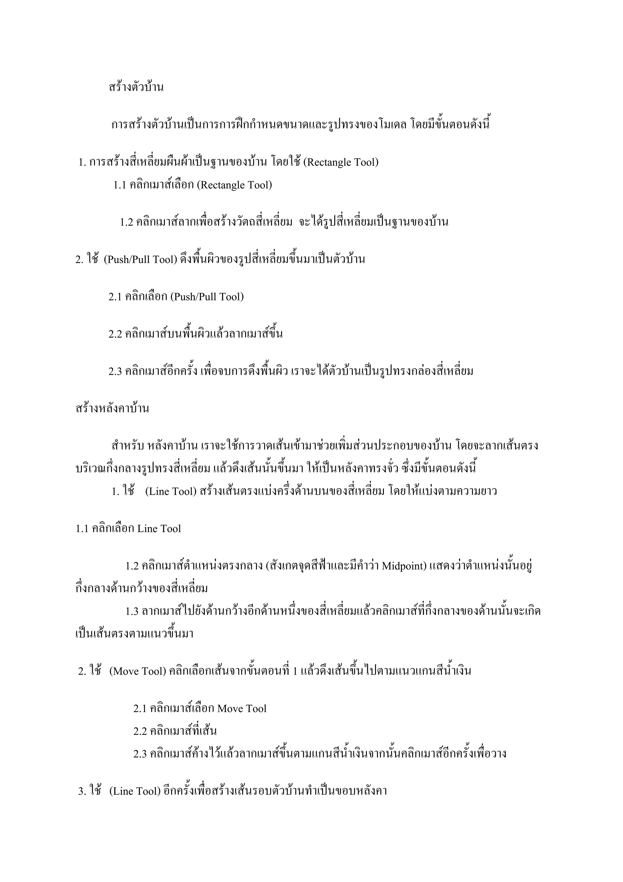 สร้างตัวบ้าน
การสร้างตัวบ้านเป็นการการฝึกกาหนดขนาดและรูปทรงของโมเดล โดยมีขั้นตอนดังนี้
1. การสร้างสี่เหลี่ยมผืนผ้าเป็นฐานของบ้าน โดยใช้ (Rectangle Tool)
1.1 คลิกเมาส์เลือก (Rectangle Tool)
1.2 คลิกเมาส์ลากเพื่อสร้างวัตถสี่เหลี่ยม จะได้รูปสี่เหลี่ยมเป็นฐานของบ้าน
2. ใช้ (Push/Pull Tool) ดึงพื้นผิวของรูปสี่เหลี่ยมขึ้นมาเป็นตัวบ้าน
2.1 คลิกเลือก (Push/Pull Tool)
2.2 คลิกเมาส์บนพื้นผิวแล้วลากเมาส์ขึ้น
2.3 คลิกเมาส์อีกครั้ง เพื่อจบการดึงพื้นผิว เราจะได้ตัวบ้านเป็นรูปทรงกล่องสี่เหลี่ยม
สร้างหลังคาบ้าน
สาหรับ หลังคาบ้าน เราจะใช้การวาดเส้นเข้ามาช่วยเพิ่มส่วนประกอบของบ้าน โดยจะลากเส้นตรง
บริเวณกึ่งกลางรูปทรงสี่เหลี่ยม แล้วดึงเส้นนั้นขึ้นมา ให้เป็นหลังคาทรงจั่ว ซึ่งมีขั้นตอนดังนี้
1. ใช้ (Line Tool) สร้างเส้นตรงแบ่งครึ่งด้านบนของสี่เหลี่ยม โดยให้แบ่งตามความยาว
1.1 คลิกเลือก Line Tool
1.2 คลิกเมาส์ตาแหน่งตรงกลาง (สังเกตจุดสีฟ้าและมีคาว่า Midpoint) แสดงว่าตาแหน่งนั้นอยู่
กึ่งกลางด้านกว้างของสี่เหลี่ยม
1.3 ลากเมาส์ไปยังด้านกว้างอีกด้านหนึ่งของสี่เหลี่ยมแล้วคลิกเมาส์ที่กึ่งกลางของด้านนั้นจะเกิด
เป็นเส้นตรงตามแนวขึ้นมา
2. ใช้ (Move Tool) คลิกเลือกเส้นจากขั้นตอนที่ 1 แล้วดึงเส้นขึ้นไปตามแนวแกนสีน้าเงิน
2.1 คลิกเมาส์เลือก Move Tool
2.2 คลิกเมาส์ที่เส้น
2.3 คลิกเมาส์ค้างไว้แล้วลากเมาส์ขึ้นตามแกนสีน้าเงินจากนั้นคลิกเมาส์อีกครั้งเพื่อวาง
3. ใช้ (Line Tool) อีกครั้งเพื่อสร้างเส้นรอบตัวบ้านทาเป็นขอบหลังคา
 